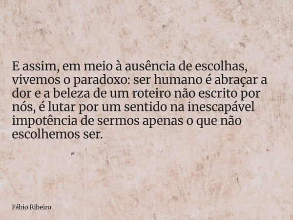 E assim, em meio à ausência de escolhas, vivemos o paradoxo: ser humano é abraçar a dor e a beleza de um roteiro não escrito por nós, é lutar por um sentido na ... Frase de Fábio Ribeiro.