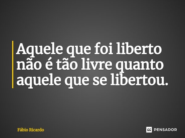 ⁠Aquele que foi liberto não é tão livre quanto aquele que se libertou.... Frase de Fábio Ricardo.