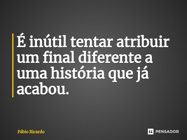 ⁠É inútil tentar atribuir um final diferente a uma história que já acabou.... Frase de Fábio Ricardo.