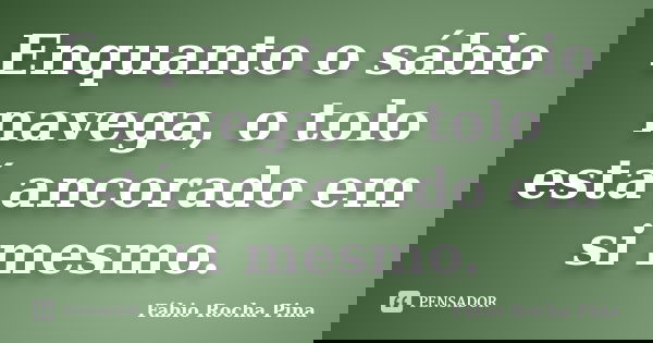 Enquanto o sábio navega, o tolo está ancorado em si mesmo.... Frase de Fábio Rocha Pina.