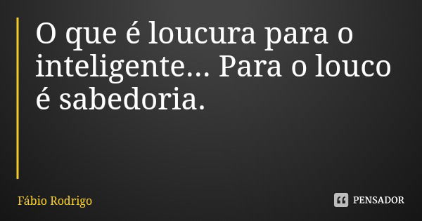 O que é loucura para o inteligente... Para o louco é sabedoria.... Frase de Fábio Rodrigo.