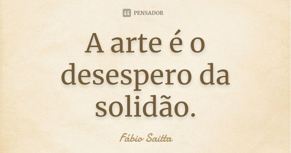 A arte é o desespero da solidão.... Frase de Fábio Saitta.