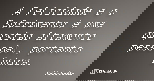 A Felicidade e o Sofrimento é uma questão altamente pessoal, portanto única.... Frase de Fábio Saitta.