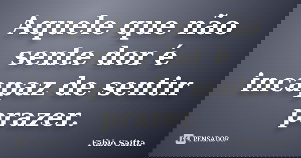 Aquele que não sente dor é incapaz de sentir prazer.... Frase de Fábio Saitta.