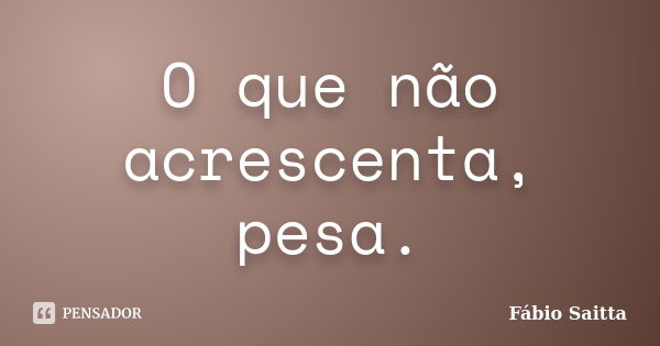 O que não acrescenta, pesa.... Frase de Fábio Saitta.