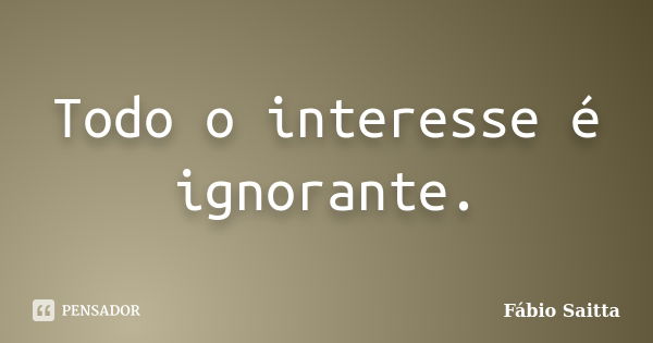 Todo o interesse é ignorante.... Frase de Fábio Saitta.