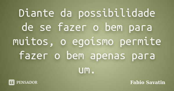 Diante da possibilidade de se fazer o bem para muitos, o egoísmo permite fazer o bem apenas para um.... Frase de Fabio Savatin.