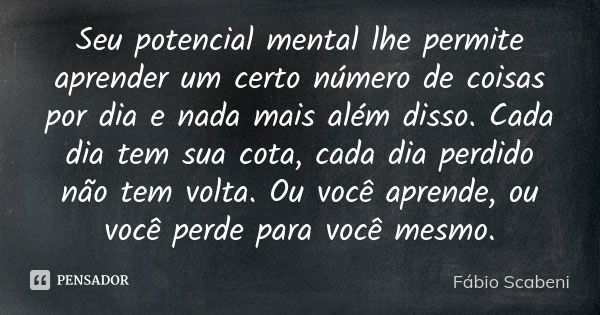 Seu potencial mental lhe permite aprender um certo número de coisas por dia e nada mais além disso. Cada dia tem sua cota, cada dia perdido não tem volta. Ou vo... Frase de Fábio Scabeni.