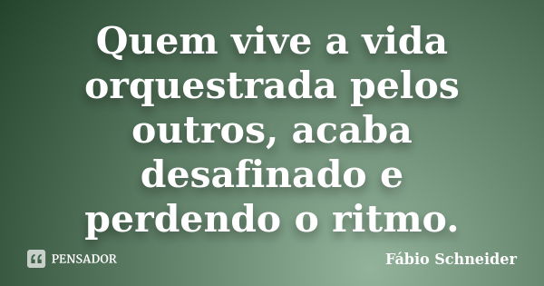 Quem vive a vida orquestrada pelos outros, acaba desafinado e perdendo o ritmo.... Frase de Fábio Schneider.