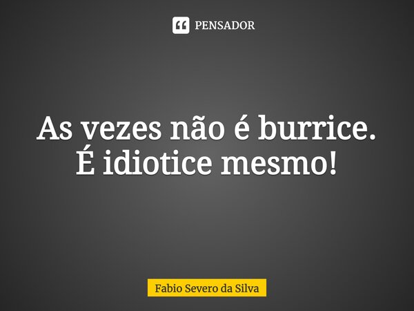 ⁠As vezes não é burrice. É idiotice mesmo!... Frase de Fabio Severo da Silva.