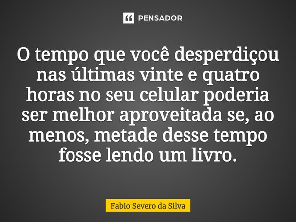 ⁠O tempo que você desperdiçou nas últimas vinte e quatro horas no seu celular poderia ser melhor aproveitada se, ao menos, metade desse tempo fosse lendo um liv... Frase de Fabio Severo da Silva.