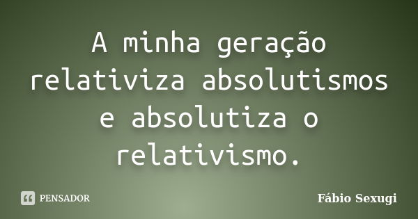 A minha geração relativiza absolutismos e absolutiza o relativismo.... Frase de Fábio Sexugi.