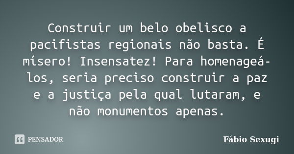 Construir um belo obelisco a pacifistas regionais não basta. É mísero! Insensatez! Para homenageá-los, seria preciso construir a paz e a justiça pela qual lutar... Frase de Fábio Sexugi.