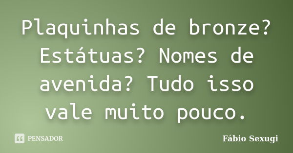 Plaquinhas de bronze? Estátuas? Nomes de avenida? Tudo isso vale muito pouco.... Frase de Fábio Sexugi.