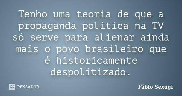 Tenho uma teoria de que a propaganda política na TV só serve para alienar ainda mais o povo brasileiro que é historicamente despolitizado.... Frase de Fábio Sexugi.