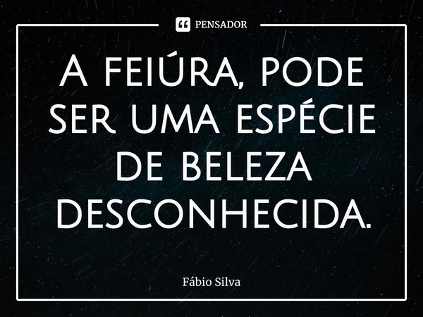 ⁠A feiúra, pode ser uma espécie de beleza desconhecida.... Frase de Fábio Silva.