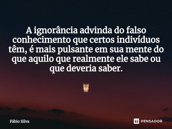 ⁠A ignorância advinda do falso conhecimento que certos indivíduos têm, é mais pulsante em sua mente do que aquilo que realmente ele sabe ou que deveria saber. 🦉... Frase de Fábio Silva.