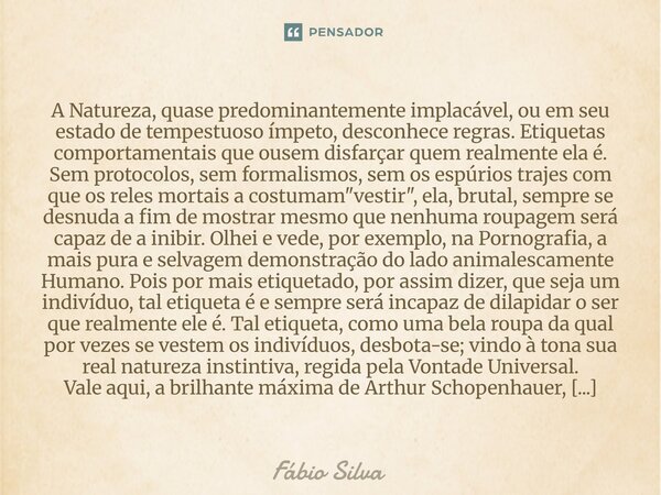 A Natureza, quase predominantemente implacável, ou em seu estado de tempestuoso ímpeto, desconhece regras. Etiquetas comportamentais que ousem disfarçar quem re... Frase de Fábio Silva.