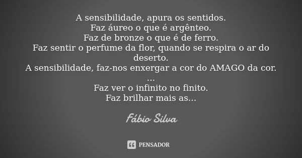 A sensibilidade, apura os sentidos. Faz áureo o que é argênteo. Faz de bronze o que é de ferro. Faz sentir o perfume da flor, quando se respira o ar do deserto.... Frase de Fábio Silva.