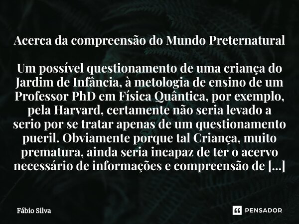 ⁠Acerca da compreensão do Mundo Preternatural Um possível questionamento de uma criança do Jardim de Infância, à metologia de ensino de um Professor PhD em Físi... Frase de Fábio Silva.