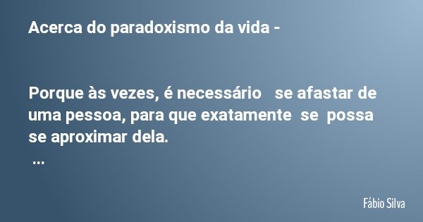 Acerca do paradoxismo da vida - Porque às vezes, é necessário se afastar de uma pessoa, para que exatamente se possa se aproximar dela. 18.12 2019 às 21m18h... Frase de Fábio Silva.