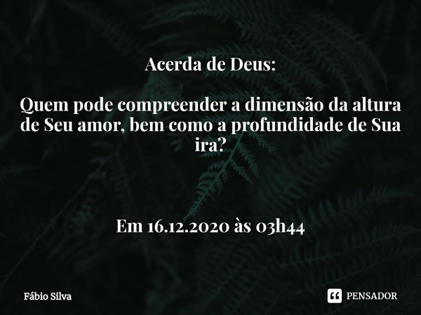 ⁠Acerda de Deus: Quem pode compreender a dimensão da altura de Seu amor, bem como a profundidade de Sua ira? Em 16.12.2020 às 03h44... Frase de Fábio Silva.
