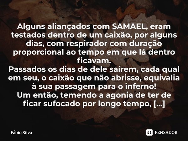 ⁠Alguns aliançados com SAMAEL, eram testados dentro de um caixão, por alguns dias, com respirador com duração proporcional ao tempo em que lá dentro ficavam.
Pa... Frase de Fábio Silva.