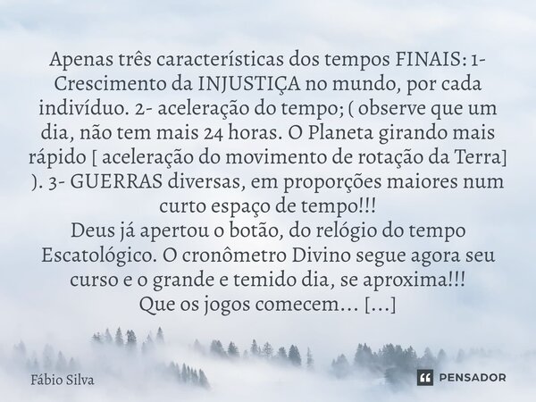 ⁠Apenas três características dos tempos FINAIS: 1- Crescimento da INJUSTIÇA no mundo, por cada indivíduo. 2- aceleração do tempo; ( observe que um dia, não tem ... Frase de Fábio Silva.