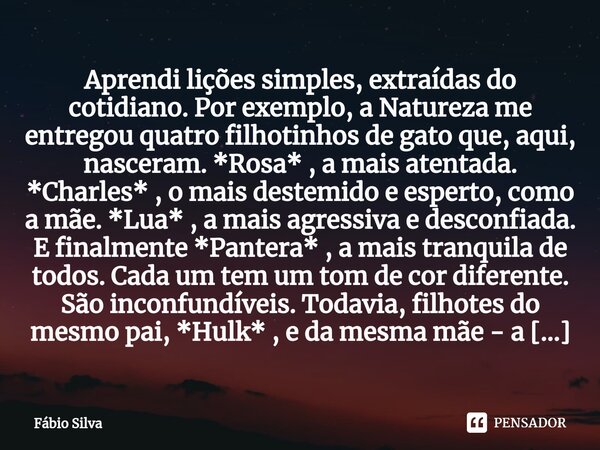 ⁠Aprendi lições simples, extraídas do cotidiano. Por exemplo, a Natureza me entregou quatro filhotinhos de gato que, aqui, nasceram. *Rosa* , a mais atentada. *... Frase de Fábio Silva.