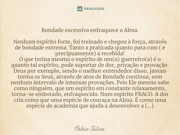 ⁠Bondade excessiva enfraquece a Alma. Nenhum espírito forte, foi treinado e chegou à força, através de bondade extrema. Tanto a praticada quanto para com ( e pr... Frase de Fábio Silva.