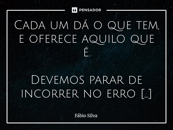 Cada um dá o que tem, e oferece aquilo que é. Devemos parar de incorrer no erro de sempre esperar de certos indivíduos, o que estes jamais terão a condição de o... Frase de Fábio Silva.