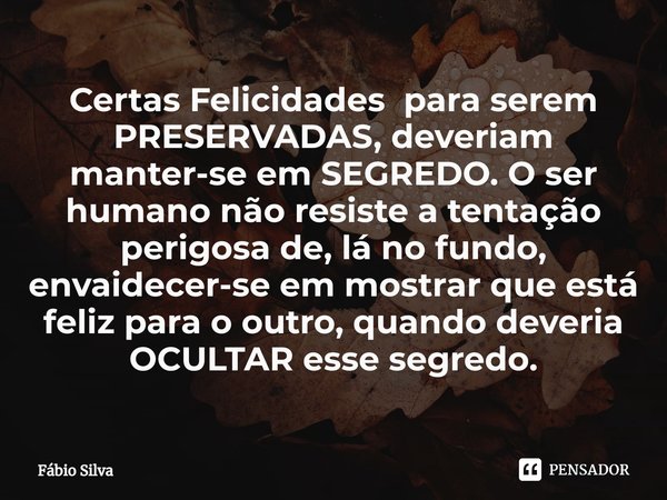 ⁠Certas Felicidades para serem PRESERVADAS, deveriam manter-se em SEGREDO. O ser humano não resiste a tentação perigosa de, lá no fundo, envaidecer-se em mostra... Frase de Fábio Silva.