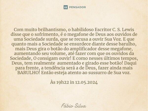 ⁠Com muito brilhantismo, o habilidoso Escritor C. S. Lewis disse que o sofrimento, é o megafone de Deus aos ouvidos de uma Sociedade surda, que se recusa a ouvi... Frase de Fábio Silva.