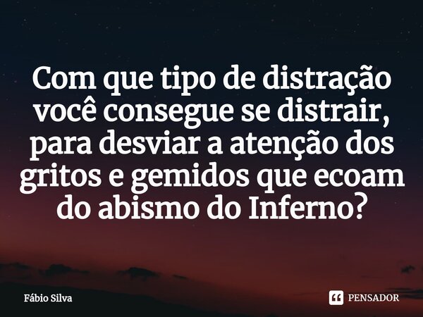 ⁠⁠Com que tipo de distração você consegue se distrair, para desviar a atenção dos gritos e gemidos que ecoam do abismo do Inferno?... Frase de Fábio Silva.