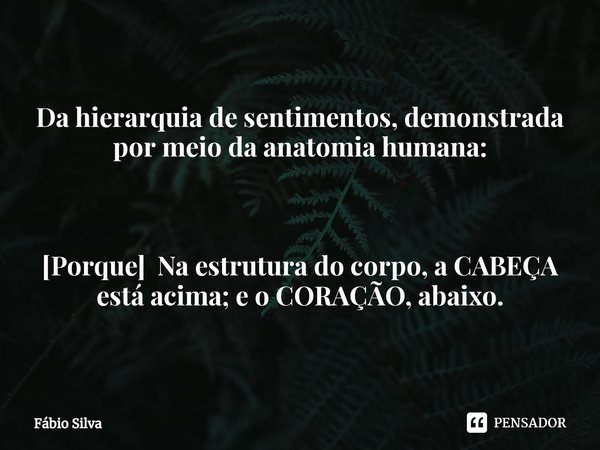 ⁠Da hierarquia de sentimentos, demonstrada por meio da anatomia humana: [Porque] Na estrutura do corpo, a CABEÇA está acima; e o CORAÇÃO, abaixo.... Frase de Fábio Silva.