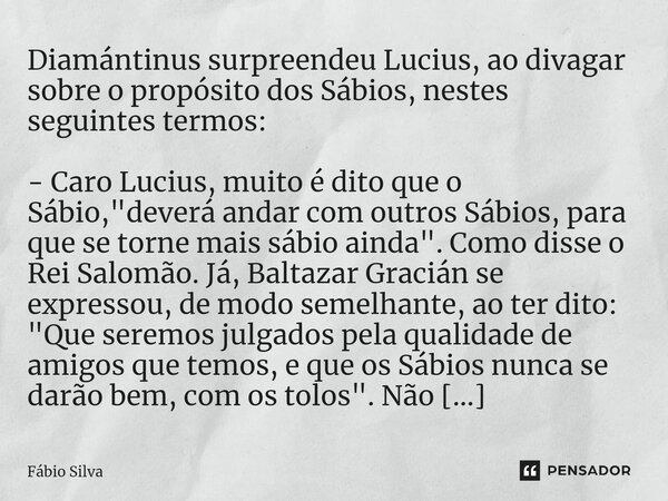 ⁠Diamántinus surpreendeu Lucius, ao divagar sobre o propósito dos Sábios, nestes seguintes termos: - Caro Lucius, muito é dito que o Sábio, "deverá andar c... Frase de Fábio Silva.