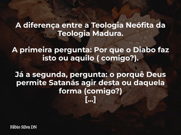 A diferença entre a Teologia Neófita da Teologia Madura. A primeira pergunta: Por que o Diabo faz isto ou aquilo ( comigo?). Já a segunda, pergunta: o porquê De... Frase de Fábio Silva DN.