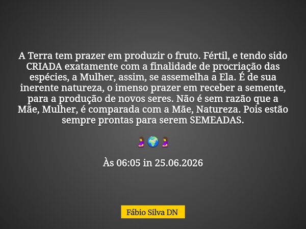 A Terra tem prazer em produzir o fruto. Fértil, e tendo sido CRIADA exatamente com a finalidade de procriação das espécies, a Mulher, assim, se assemelha a Ela.... Frase de Fábio Silva DN.
