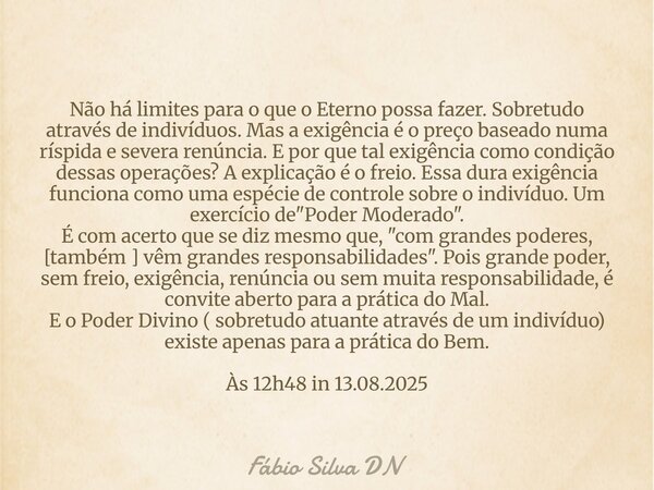 Não há limites para o que o Eterno possa fazer. Sobretudo através de indivíduos. Mas a exigência é o preço baseado numa ríspida e severa renúncia. E por que tal... Frase de Fábio Silva DN.