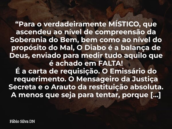 “Para o verdadeiramente MÍSTICO, que ascendeu ao nível de compreensão da Soberania do Bem, bem como ao nível do propósito do Mal, O Diabo é a balança de Deus, e... Frase de Fábio Silva DN.