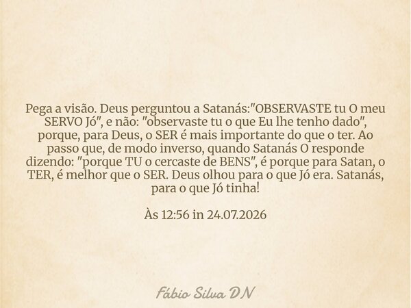 Pega a visão. Deus perguntou a Satanás: "OBSERVASTE tu O meu SERVO Jó", e não: "observaste tu o que Eu lhe tenho dado", porque, para Deus, o... Frase de Fábio Silva DN.