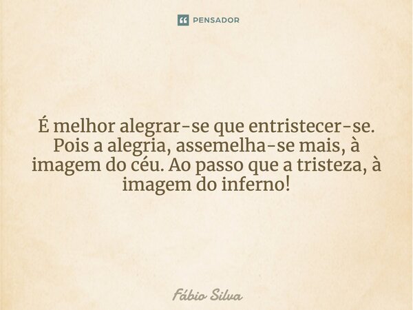 É melhor alegrar-se de que entristecer-se. Pois a alegria, assemelha-se mais, à imagem do céu. Ao passo que a tristeza, à imagem do inferno!... Frase de Fábio Silva.