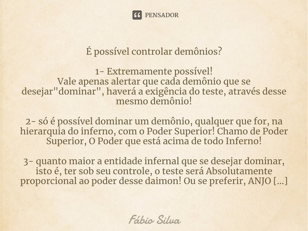 ⁠É possível controlar demônios? 1- Extremamente possível!
Vale apenas alertar que cada demônio que se desejar "dominar", haverá a exigência do teste, ... Frase de Fábio Silva.