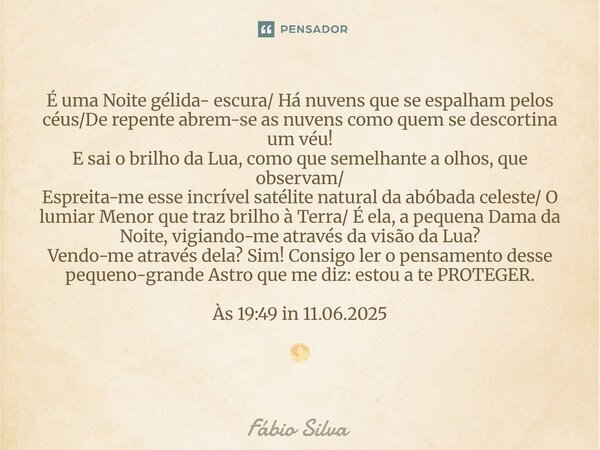 É uma Noite gélida- escura/ Há nuvens que se espalham pelos céus/De repente abrem-se as nuvens como quem se descortina um véu! E sai o brilho da Lua, como que ... Frase de Fábio Silva.