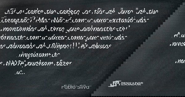 Eis aí sobre tua cabeça, os fios de "ouro" de tua "coroação"/ Mas Não é com o ouro extraído das montanhas da terra, que adornastes-te! / A a... Frase de Fábio Silva.