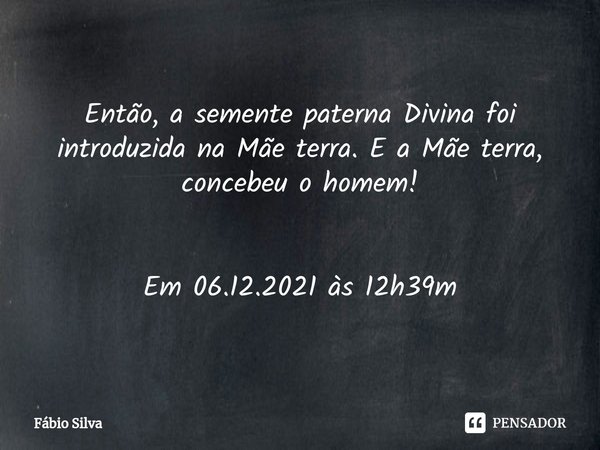 ⁠Então, a semente paterna Divina foi introduzida na Mãe terra. E a Mãe terra, concebeu o homem! Em 06.12.2021 às 12h39m... Frase de Fábio Silva.