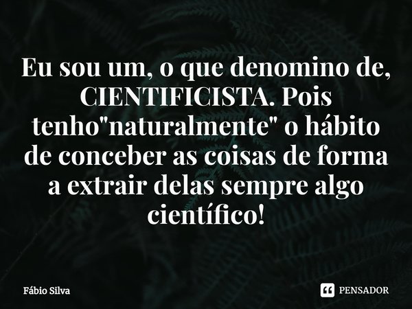 ⁠Eu sou um, o que denomino de, CIENTIFICISTA. Pois tenho "naturalmente" o hábito de conceber as coisas de forma a extrair delas sempre algo científico... Frase de Fábio Silva.