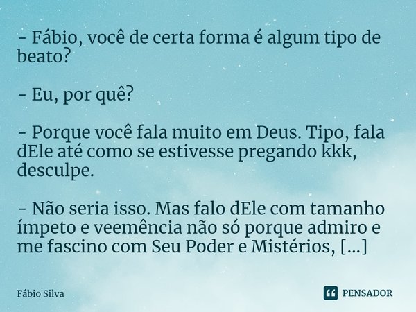 - Fábio, você de certa forma é algum tipo de beato? - Eu, por quê? - Porque você fala muito em Deus. Tipo, fala dEle até como se estivesse pregando kkk, descul... Frase de Fábio Silva.