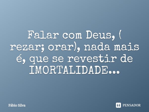 ⁠Falar com Deus, ( rezar; orar), nada mais é, que se revestir de IMORTALIDADE...... Frase de Fábio Silva.