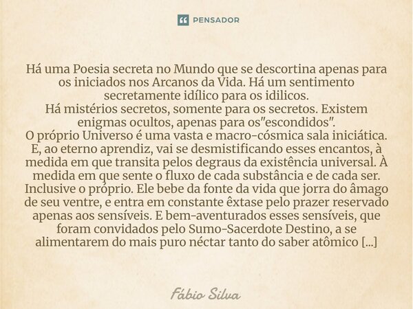 Há uma Poesia secreta no Mundo que se descortina apenas para os iniciados nos Arcanos da Vida. Há um sentimento secretamente idílico para os idilicos. Há mistér... Frase de Fábio Silva.